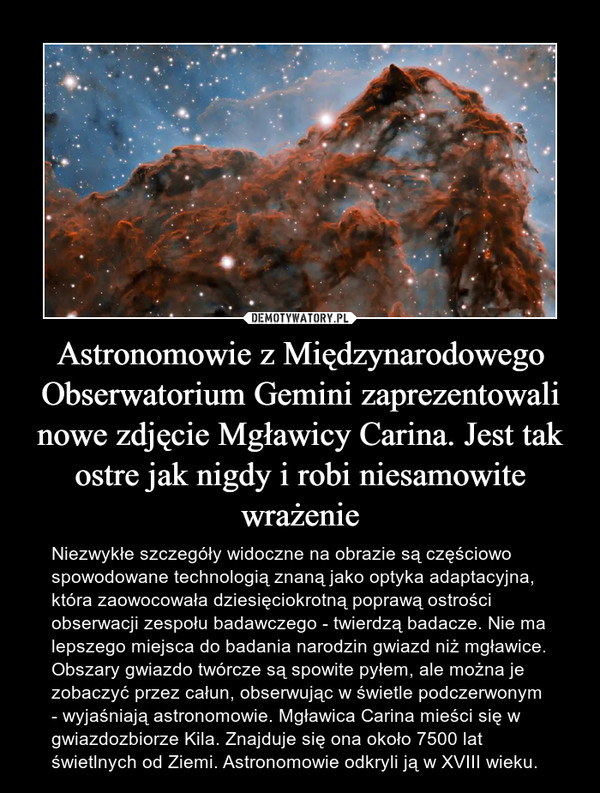 Astronomowie z Międzynarodowego Obserwatorium Gemini zaprezentowali nowe zdjęcie Mgławicy Carina. Jest tak ostre jak nigdy i robi niesamowite wrażenie – Niezwykłe szczegóły widoczne na obrazie są częściowo spowodowane technologią znaną jako optyka adaptacyjna, która zaowocowała dziesięciokrotną poprawą ostrości obserwacji zespołu badawczego - twierdzą badacze. Nie ma lepszego miejsca do badania narodzin gwiazd niż mgławice. Obszary gwiazdo twórcze są spowite pyłem, ale można je zobaczyć przez całun, obserwując w świetle podczerwonym - wyjaśniają astronomowie. Mgławica Carina mieści się w gwiazdozbiorze Kila. Znajduje się ona około 7500 lat świetlnych od Ziemi. Astronomowie odkryli ją w XVIII wieku. 