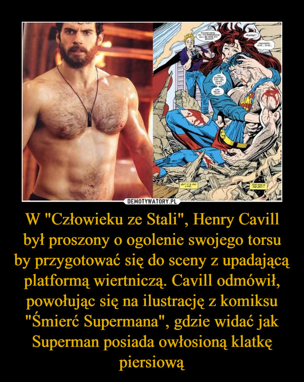 W "Człowieku ze Stali", Henry Cavill był proszony o ogolenie swojego torsu by przygotować się do sceny z upadającą platformą wiertniczą. Cavill odmówił, powołując się na ilustrację z komiksu "Śmierć Supermana", gdzie widać jak Superman posiada owłosioną klatkę piersiową –  