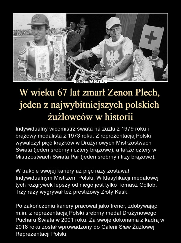 W wieku 67 lat zmarł Zenon Plech, jeden z najwybitniejszych polskich żużlowców w historii – Indywidualny wicemistrz świata na żużlu z 1979 roku i brązowy medalista z 1973 roku. Z reprezentacją Polski wywalczył pięć krążków w Drużynowych Mistrzostwach Świata (jeden srebrny i cztery brązowe), a także cztery w Mistrzostwach Świata Par (jeden srebrny i trzy brązowe).W trakcie swojej kariery aż pięć razy zostawał Indywidualnym Mistrzem Polski. W klasyfikacji medalowej tych rozgrywek lepszy od niego jest tylko Tomasz Gollob. Trzy razy wygrywał też prestiżowy Złoty Kask.Po zakończeniu kariery pracował jako trener, zdobywając m.in. z reprezentacją Polski srebrny medal Drużynowego Pucharu Świata w 2001 roku. Za swoje dokonania z kadrą w 2018 roku został wprowadzony do Galerii Sław Żużlowej Reprezentacji Polski 
