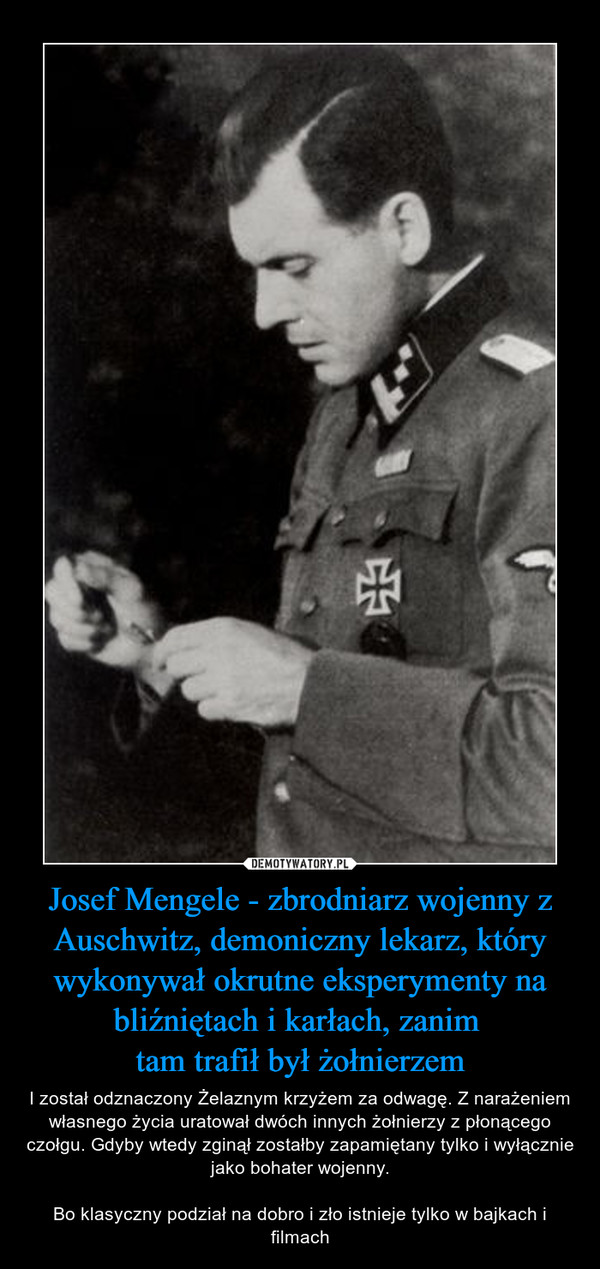 Josef Mengele - zbrodniarz wojenny z Auschwitz, demoniczny lekarz, który wykonywał okrutne eksperymenty na bliźniętach i karłach, zanim tam trafił był żołnierzem – I został odznaczony Żelaznym krzyżem za odwagę. Z narażeniem własnego życia uratował dwóch innych żołnierzy z płonącego czołgu. Gdyby wtedy zginął zostałby zapamiętany tylko i wyłącznie jako bohater wojenny.Bo klasyczny podział na dobro i zło istnieje tylko w bajkach i filmach 