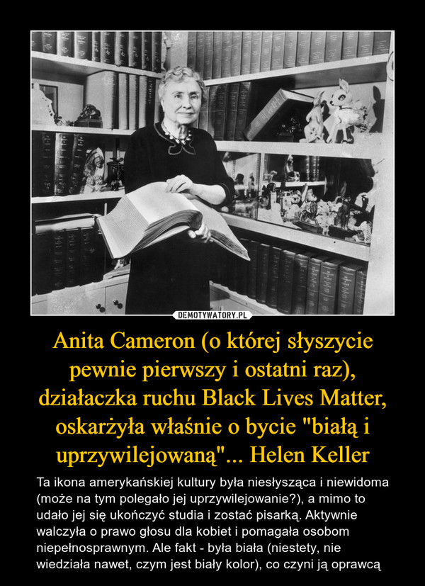 Anita Cameron (o której słyszycie pewnie pierwszy i ostatni raz), działaczka ruchu Black Lives Matter, oskarżyła właśnie o bycie "białą i uprzywilejowaną"... Helen Keller – Ta ikona amerykańskiej kultury była niesłysząca i niewidoma (może na tym polegało jej uprzywilejowanie?), a mimo to udało jej się ukończyć studia i zostać pisarką. Aktywnie walczyła o prawo głosu dla kobiet i pomagała osobom niepełnosprawnym. Ale fakt - była biała (niestety, nie wiedziała nawet, czym jest biały kolor), co czyni ją oprawcą 