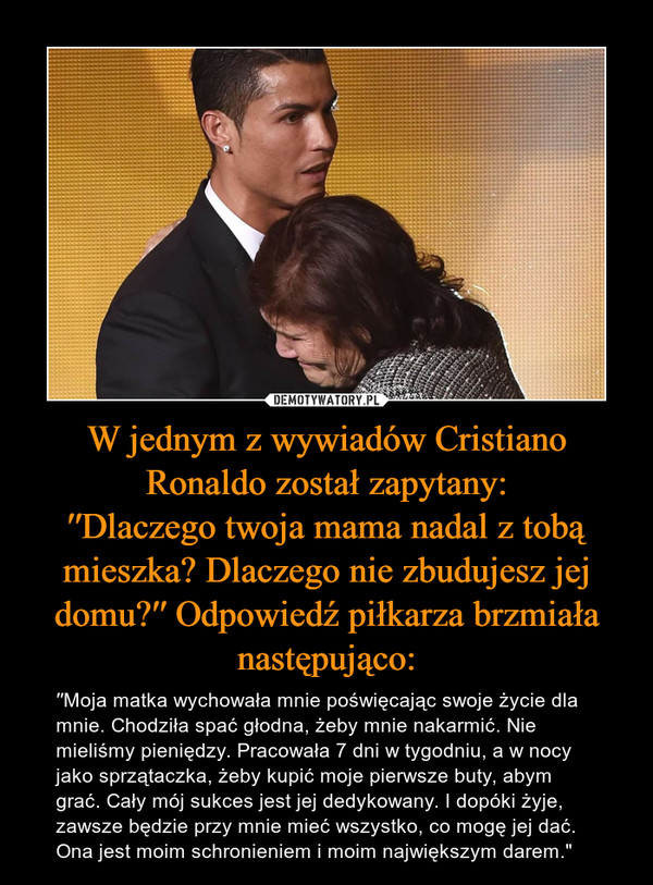 W jednym z wywiadów Cristiano Ronaldo został zapytany:′′Dlaczego twoja mama nadal z tobą mieszka? Dlaczego nie zbudujesz jej domu?′′ Odpowiedź piłkarza brzmiała następująco: – ′′Moja matka wychowała mnie poświęcając swoje życie dla mnie. Chodziła spać głodna, żeby mnie nakarmić. Nie mieliśmy pieniędzy. Pracowała 7 dni w tygodniu, a w nocy jako sprzątaczka, żeby kupić moje pierwsze buty, abym grać. Cały mój sukces jest jej dedykowany. I dopóki żyje, zawsze będzie przy mnie mieć wszystko, co mogę jej dać. Ona jest moim schronieniem i moim największym darem." 