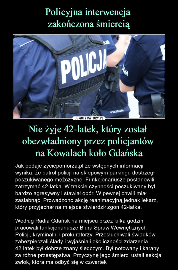 Nie żyje 42-latek, który został obezwładniony przez policjantów na Kowalach koło Gdańska – Jak podaje zyciepomorza.pl ze wstępnych informacji wynika, że patrol policji na sklepowym parkingu dostrzegł poszukiwanego mężczyznę. Funkcjonariusze postanowili zatrzymać 42-latka. W trakcie czynności poszukiwany był bardzo agresywny i stawiał opór. W pewnej chwili miał zasłabnąć. Prowadzono akcję reanimacyjną jednak lekarz, który przyjechał na miejsce stwierdził zgon 42-latka. Według Radia Gdańsk na miejscu przez kilka godzin pracowali funkcjonariusze Biura Spraw Wewnętrznych Policji, kryminalni i prokuratorzy. Przesłuchiwali świadków, zabezpieczali ślady i wyjaśniali okoliczności zdarzenia. 42-latek był dobrze znany śledczym. Był notowany i karany za różne przestępstwa. Przyczynę jego śmierci ustali sekcja zwłok, która ma odbyć się w czwartek 