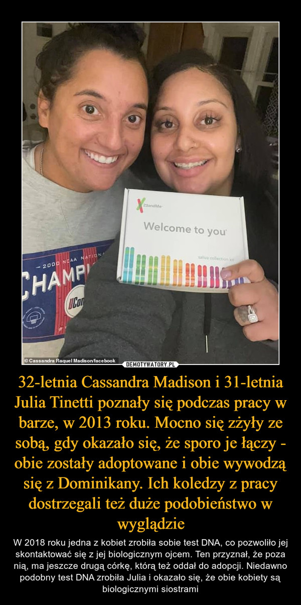 32-letnia Cassandra Madison i 31-letnia Julia Tinetti poznały się podczas pracy w barze, w 2013 roku. Mocno się zżyły ze sobą, gdy okazało się, że sporo je łączy - obie zostały adoptowane i obie wywodzą się z Dominikany. Ich koledzy z pracy dostrzegali też duże podobieństwo w wyglądzie – W 2018 roku jedna z kobiet zrobiła sobie test DNA, co pozwoliło jej skontaktować się z jej biologicznym ojcem. Ten przyznał, że poza nią, ma jeszcze drugą córkę, którą też oddał do adopcji. Niedawno podobny test DNA zrobiła Julia i okazało się, że obie kobiety są biologicznymi siostrami 