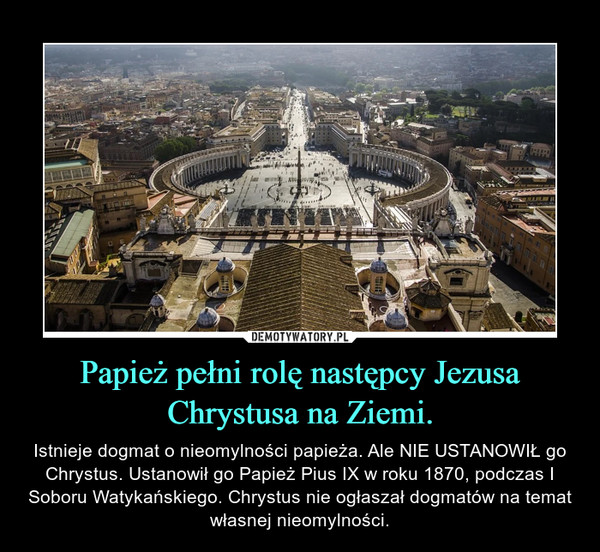 Papież pełni rolę następcy Jezusa Chrystusa na Ziemi. – Istnieje dogmat o nieomylności papieża. Ale NIE USTANOWIŁ go Chrystus. Ustanowił go Papież Pius IX w roku 1870, podczas I Soboru Watykańskiego. Chrystus nie ogłaszał dogmatów na temat własnej nieomylności. 