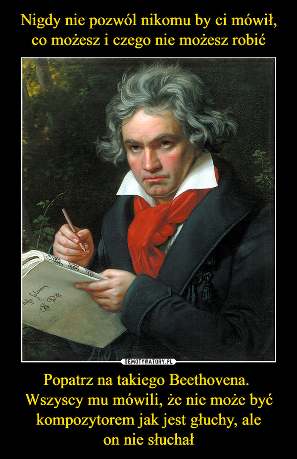 Popatrz na takiego Beethovena. Wszyscy mu mówili, że nie może być kompozytorem jak jest głuchy, aleon nie słuchał –  