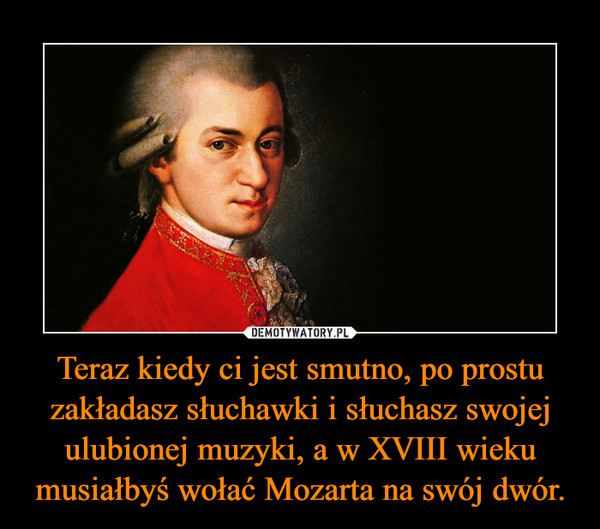 Teraz kiedy ci jest smutno, po prostu zakładasz słuchawki i słuchasz swojej ulubionej muzyki, a w XVIII wieku musiałbyś wołać Mozarta na swój dwór.