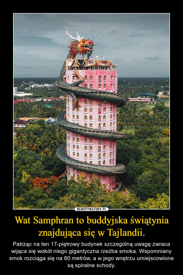 Wat Samphran to buddyjska świątynia znajdująca się w Tajlandii. – Patrząc na ten 17-piętrowy budynek szczególną uwagę zwraca wijąca się wokół niego gigantyczna rzeźba smoka. Wspomniany smok rozciąga się na 80 metrów, a w jego wnętrzu umiejscowione są spiralne schody. 