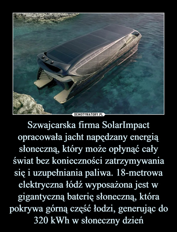 Szwajcarska firma SolarImpact opracowała jacht napędzany energią słoneczną, który może opłynąć cały świat bez konieczności zatrzymywania się i uzupełniania paliwa. 18-metrowa elektryczna łódź wyposażona jest w gigantyczną baterię słoneczną, która pokrywa górną część łodzi, generując do 320 kWh w słoneczny dzień