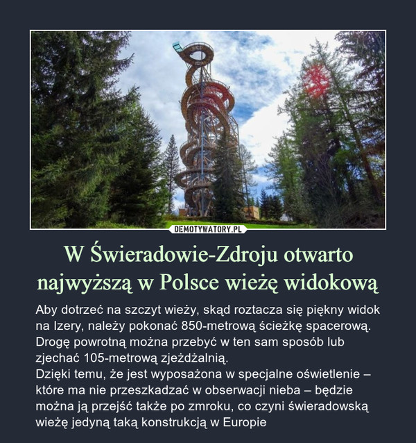 W Świeradowie-Zdroju otwarto najwyższą w Polsce wieżę widokową – Aby dotrzeć na szczyt wieży, skąd roztacza się piękny widok na Izery, należy pokonać 850-metrową ścieżkę spacerową. Drogę powrotną można przebyć w ten sam sposób lub zjechać 105-metrową zjeżdżalnią.Dzięki temu, że jest wyposażona w specjalne oświetlenie – które ma nie przeszkadzać w obserwacji nieba – będzie można ją przejść także po zmroku, co czyni świeradowską wieżę jedyną taką konstrukcją w Europie 
