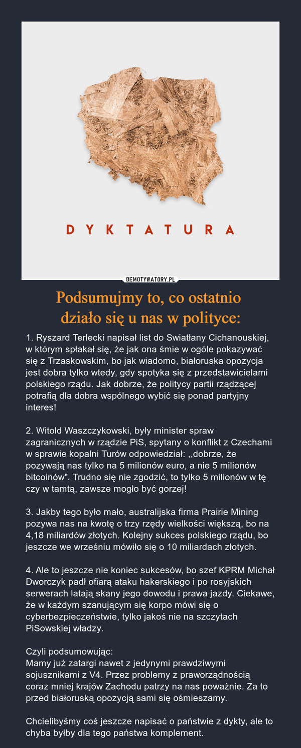 Podsumujmy to, co ostatnio działo się u nas w polityce: – 1. Ryszard Terlecki napisał list do Swiatłany Cichanouskiej, w którym spłakał się, że jak ona śmie w ogóle pokazywać się z Trzaskowskim, bo jak wiadomo, białoruska opozycja jest dobra tylko wtedy, gdy spotyka się z przedstawicielami polskiego rządu. Jak dobrze, że politycy partii rządzącej potrafią dla dobra wspólnego wybić się ponad partyjny interes!2. Witold Waszczykowski, były minister spraw zagranicznych w rządzie PiS, spytany o konflikt z Czechami w sprawie kopalni Turów odpowiedział: ,,dobrze, że pozywają nas tylko na 5 milionów euro, a nie 5 milionów bitcoinów". Trudno się nie zgodzić, to tylko 5 milionów w tę czy w tamtą, zawsze mogło być gorzej!3. Jakby tego było mało, australijska firma Prairie Mining pozywa nas na kwotę o trzy rzędy wielkości większą, bo na 4,18 miliardów złotych. Kolejny sukces polskiego rządu, bo jeszcze we wrześniu mówiło się o 10 miliardach złotych.4. Ale to jeszcze nie koniec sukcesów, bo szef KPRM Michał Dworczyk padł ofiarą ataku hakerskiego i po rosyjskich serwerach latają skany jego dowodu i prawa jazdy. Ciekawe, że w każdym szanującym się korpo mówi się o cyberbezpieczeństwie, tylko jakoś nie na szczytach PiSowskiej władzy.Czyli podsumowując:Mamy już zatargi nawet z jedynymi prawdziwymi sojusznikami z V4. Przez problemy z praworządnością coraz mniej krajów Zachodu patrzy na nas poważnie. Za to przed białoruską opozycją sami się ośmieszamy.Chcielibyśmy coś jeszcze napisać o państwie z dykty, ale to chyba byłby dla tego państwa komplement. 