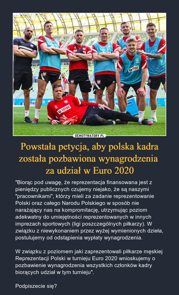 Powstała petycja, aby polska kadra została pozbawiona wynagrodzenia za udział w Euro 2020 – "Biorąc pod uwagę, że reprezentacja finansowana jest z pieniędzy publicznych czujemy niejako, że są naszymi "pracownikami", którzy mieli za zadanie reprezentowanie Polski oraz całego Narodu Polskiego w sposób nie narażający nas na kompromitację, utrzymując poziom adekwatny do umiejętności reprezentowanych w innych imprezach sportowych (ligi poszczególnych piłkarzy). W związku z niewykonaniem przez wyżej wymienionych dzieła, postulujemy od odstąpienia wypłaty wynagrodzenia.W związku z poziomem jaki zaprezentowali piłkarze męskiej Reprezentacji Polski w turnieju Euro 2020 wnioskujemy o pozbawienie wynagrodzenia wszystkich członków kadry biorących udział w tym turnieju".Podpiszecie się? 