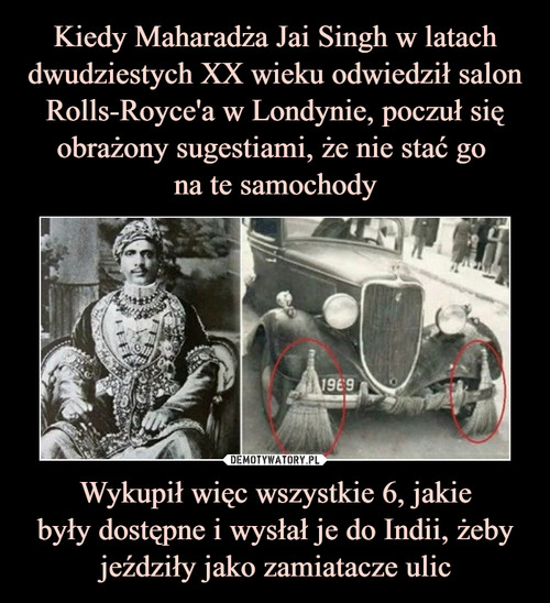 Kiedy Maharadża Jai Singh w latach dwudziestych XX wieku odwiedził salon Rolls-Royce'a w Londynie, poczuł się obrażony sugestiami, że nie stać go 
na te samochody Wykupił więc wszystkie 6, jakie
były dostępne i wysłał je do Indii, żeby jeździły jako zamiatacze ulic