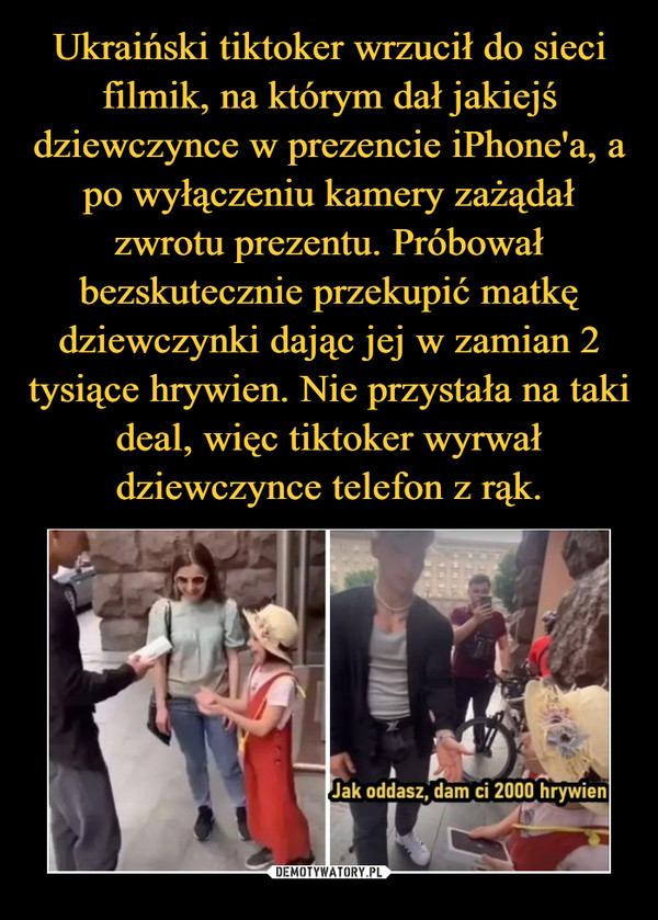 Ukraiński tiktoker wrzucił do sieci filmik, na którym dał jakiejś dziewczynce w prezencie iPhone'a, a po wyłączeniu kamery zażądał zwrotu prezentu. Próbował bezskutecznie przekupić matkę dziewczynki dając jej w zamian 2 tysiące hrywien. Nie przystała na taki deal, więc tiktoker wyrwał dziewczynce telefon z rąk.