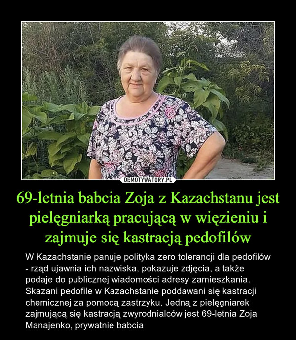 69-letnia babcia Zoja z Kazachstanu jest pielęgniarką pracującą w więzieniu i zajmuje się kastracją pedofilów – W Kazachstanie panuje polityka zero tolerancji dla pedofilów - rząd ujawnia ich nazwiska, pokazuje zdjęcia, a także podaje do publicznej wiadomości adresy zamieszkania. Skazani pedofile w Kazachstanie poddawani się kastracji chemicznej za pomocą zastrzyku. Jedną z pielęgniarek zajmującą się kastracją zwyrodnialców jest 69-letnia Zoja Manajenko, prywatnie babcia 