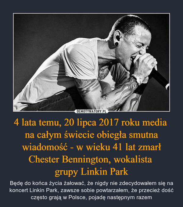 4 lata temu, 20 lipca 2017 roku media 
na całym świecie obiegła smutna wiadomość - w wieku 41 lat zmarł Chester Bennington, wokalista 
grupy Linkin Park
