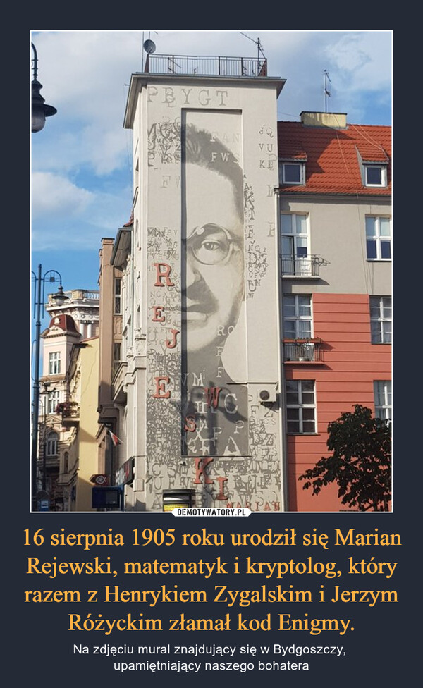 16 sierpnia 1905 roku urodził się Marian Rejewski, matematyk i kryptolog, który razem z Henrykiem Zygalskim i Jerzym Różyckim złamał kod Enigmy. – Na zdjęciu mural znajdujący się w Bydgoszczy, upamiętniający naszego bohatera 