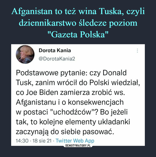  –  *Dorota Kania @DorotaKania2 Podstawowe pytanie: czy Donald Tusk, zanim wrócił do Polski wiedział, co Joe Biden zamierza zrobić ws. Afganistanu i o konsekwencjach w postaci "uchodźców"? Bo jeżeli tak, to kolejne elementy układanki zaczynają do siebie pasować. 14:30 • 18 sie 21 • Twitter Web App