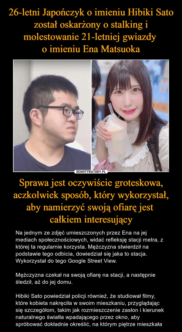 26-letni Japończyk o imieniu Hibiki Sato został oskarżony o stalking i molestowanie 21-letniej gwiazdy 
o imieniu Ena Matsuoka Sprawa jest oczywiście groteskowa, aczkolwiek sposób, który wykorzystał, aby namierzyć swoją ofiarę jest 
całkiem interesujący