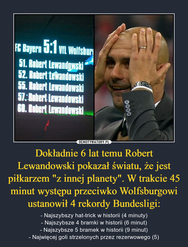 Dokładnie 6 lat temu Robert Lewandowski pokazał światu, że jest piłkarzem "z innej planety". W trakcie 45 minut występu przeciwko Wolfsburgowi ustanowił 4 rekordy Bundesligi: – - Najszybszy hat-trick w historii (4 minuty)- Najszybsze 4 bramki w historii (6 minut)- Najszybsze 5 bramek w historii (9 minut)- Najwięcej goli strzelonych przez rezerwowego (5) 
