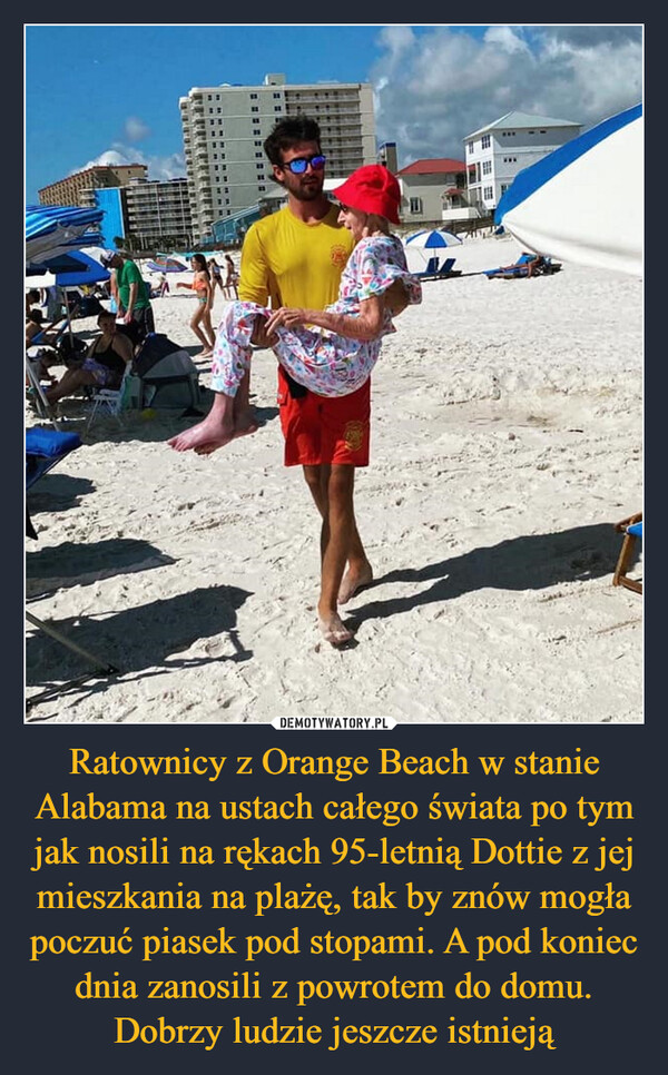 Ratownicy z Orange Beach w stanie Alabama na ustach całego świata po tym jak nosili na rękach 95-letnią Dottie z jej mieszkania na plażę, tak by znów mogła poczuć piasek pod stopami. A pod koniec dnia zanosili z powrotem do domu. Dobrzy ludzie jeszcze istnieją –  