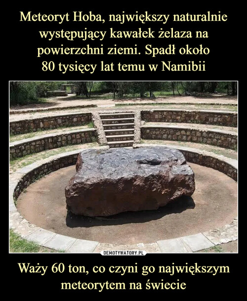 Meteoryt Hoba, największy naturalnie występujący kawałek żelaza na powierzchni ziemi. Spadł około
80 tysięcy lat temu w Namibii Waży 60 ton, co czyni go największym meteorytem na świecie