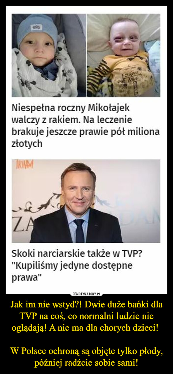 Jak im nie wstyd?! Dwie duże bańki dla TVP na coś, co normalni ludzie nie oglądają! A nie ma dla chorych dzieci! 

W Polsce ochroną są objęte tylko płody, później radźcie sobie sami!