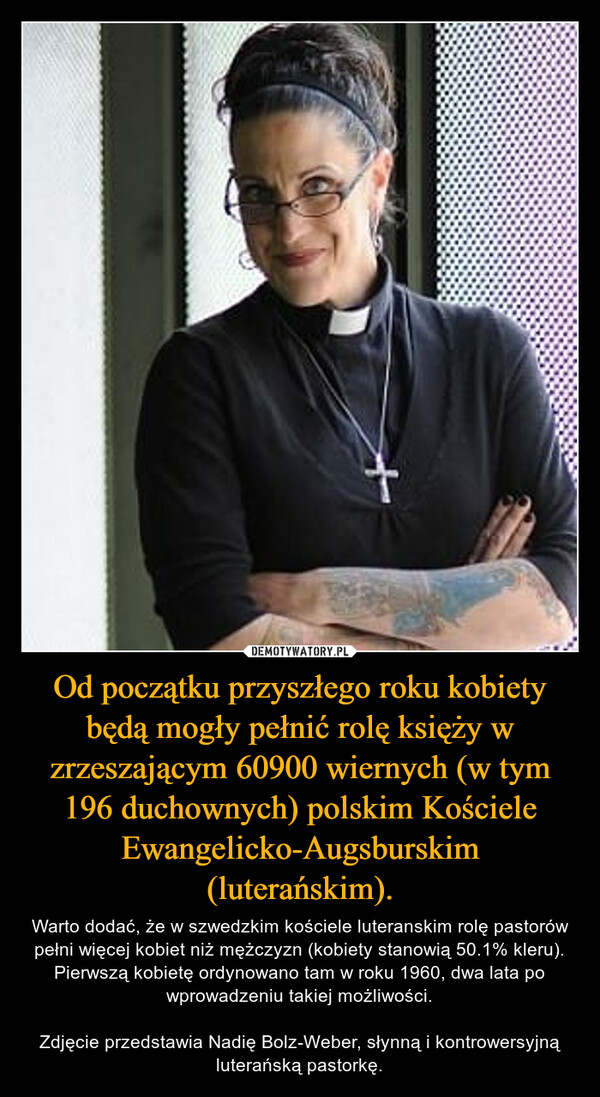 Od początku przyszłego roku kobiety będą mogły pełnić rolę księży w zrzeszającym 60900 wiernych (w tym 196 duchownych) polskim Kościele Ewangelicko-Augsburskim (luterańskim). – Warto dodać, że w szwedzkim kościele luteranskim rolę pastorów pełni więcej kobiet niż mężczyzn (kobiety stanowią 50.1% kleru). Pierwszą kobietę ordynowano tam w roku 1960, dwa lata po wprowadzeniu takiej możliwości.Zdjęcie przedstawia Nadię Bolz-Weber, słynną i kontrowersyjną luterańską pastorkę. 