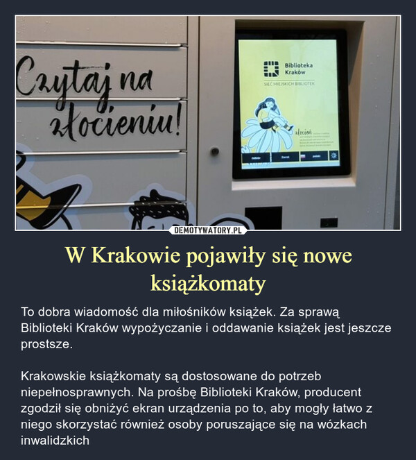W Krakowie pojawiły się nowe książkomaty – To dobra wiadomość dla miłośników książek. Za sprawą Biblioteki Kraków wypożyczanie i oddawanie książek jest jeszcze prostsze.Krakowskie książkomaty są dostosowane do potrzeb niepełnosprawnych. Na prośbę Biblioteki Kraków, producent zgodził się obniżyć ekran urządzenia po to, aby mogły łatwo z niego skorzystać również osoby poruszające się na wózkach inwalidzkich 