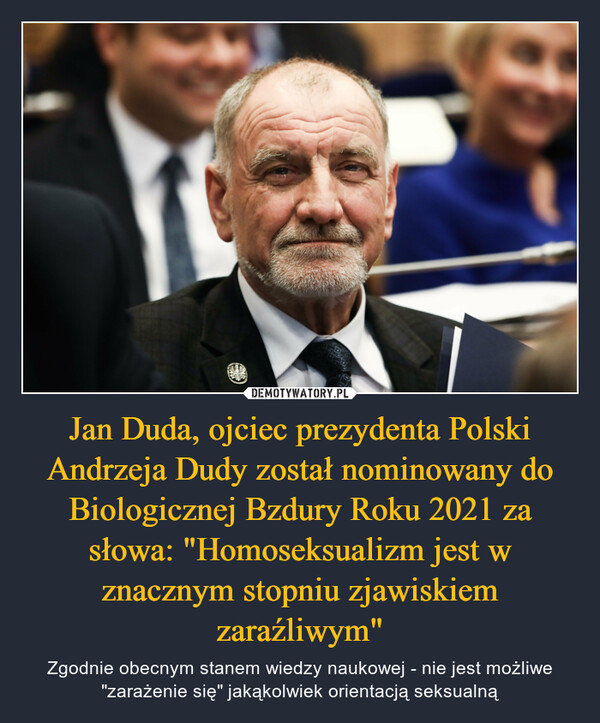 Jan Duda, ojciec prezydenta Polski Andrzeja Dudy został nominowany do Biologicznej Bzdury Roku 2021 za słowa: "Homoseksualizm jest w znacznym stopniu zjawiskiem zaraźliwym" – Zgodnie obecnym stanem wiedzy naukowej - nie jest możliwe "zarażenie się" jakąkolwiek orientacją seksualną 