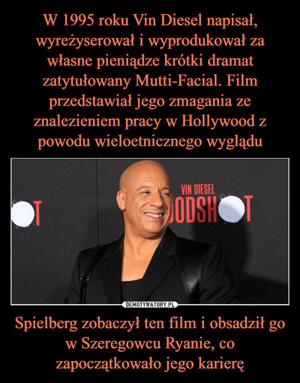 W 1995 roku Vin Diesel napisał, wyreżyserował i wyprodukował za własne pieniądze krótki dramat zatytułowany Mutti-Facial. Film przedstawiał jego zmagania ze znalezieniem pracy w Hollywood z powodu wieloetnicznego wyglądu Spielberg zobaczył ten film i obsadził go w Szeregowcu Ryanie, co zapoczątkowało jego karierę