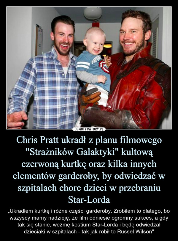 Chris Pratt ukradł z planu filmowego "Strażników Galaktyki" kultową czerwoną kurtkę oraz kilka innych elementów garderoby, by odwiedzać w szpitalach chore dzieci w przebraniu Star-Lorda – „Ukradłem kurtkę i różne części garderoby. Zrobiłem to dlatego, bo wszyscy mamy nadzieję, że film odniesie ogromny sukces, a gdy tak się stanie, wezmę kostium Star-Lorda i będę odwiedzał dzieciaki w szpitalach - tak jak robił to Russel Wilson" 