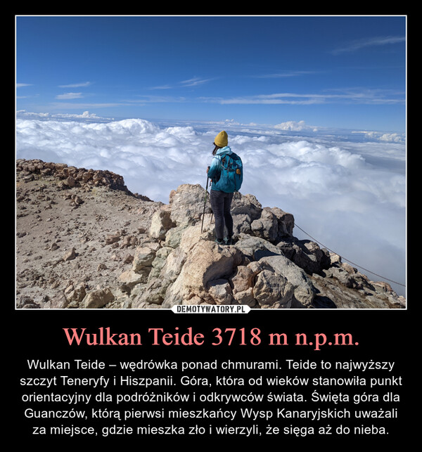 Wulkan Teide 3718 m n.p.m. – Wulkan Teide – wędrówka ponad chmurami. Teide to najwyższy szczyt Teneryfy i Hiszpanii. Góra, która od wieków stanowiła punkt orientacyjny dla podróżników i odkrywców świata. Święta góra dla Guanczów, którą pierwsi mieszkańcy Wysp Kanaryjskich uważali za miejsce, gdzie mieszka zło i wierzyli, że sięga aż do nieba. 