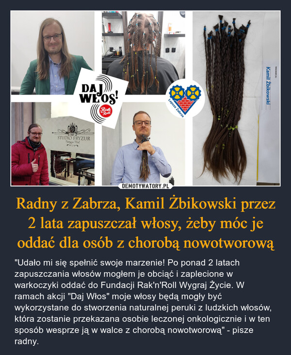 Radny z Zabrza, Kamil Żbikowski przez 2 lata zapuszczał włosy, żeby móc je oddać dla osób z chorobą nowotworową – "Udało mi się spełnić swoje marzenie! Po ponad 2 latach zapuszczania włosów mogłem je obciąć i zaplecione w warkoczyki oddać do Fundacji Rak'n'Roll Wygraj Życie. W ramach akcji "Daj Włos" moje włosy będą mogły być wykorzystane do stworzenia naturalnej peruki z ludzkich włosów, która zostanie przekazana osobie leczonej onkologicznie i w ten sposób wesprze ją w walce z chorobą nowotworową" - pisze radny. 