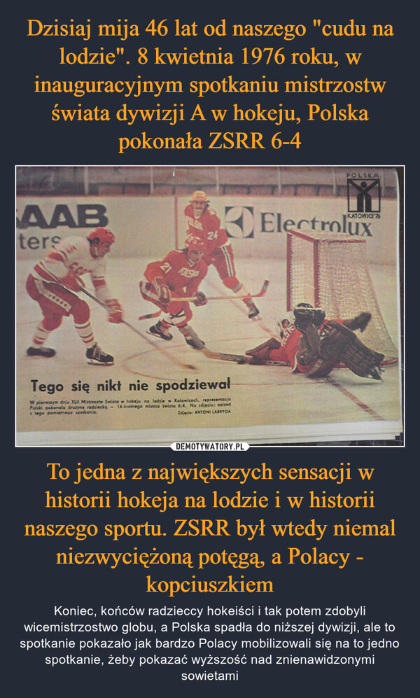 Dzisiaj mija 46 lat od naszego "cudu na lodzie". 8 kwietnia 1976 roku, w inauguracyjnym spotkaniu mistrzostw świata dywizji A w hokeju, Polska pokonała ZSRR 6-4 To jedna z największych sensacji w historii hokeja na lodzie i w historii naszego sportu. ZSRR był wtedy niemal niezwyciężoną potęgą, a Polacy - kopciuszkiem