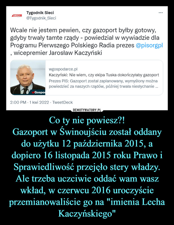 Co ty nie powiesz?!Gazoport w Świnoujściu został oddany do użytku 12 października 2015, a dopiero 16 listopada 2015 roku Prawo i Sprawiedliwość przejęło stery władzy. Ale trzeba uczciwie oddać wam wasz wkład, w czerwcu 2016 uroczyście przemianowaliście go na "imienia Lecha Kaczyńskiego" –  Wcale nie jestem pewien, czy gazoport byłby gotowy,gdyby trwały tamte rządy - powiedział w wywiadzie dlaProgramu Pierwszego Polskiego Radia prezes @pisorgpl, wicepremier Jarosław Kaczyński
