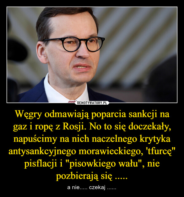 Węgry odmawiają poparcia sankcji na gaz i ropę z Rosji. No to się doczekały, napuścimy na nich naczelnego krytyka antysankcyjnego morawieckiego, 'tfurcę" pisflacji i "pisowkiego wału", nie pozbierają się ..... – a nie..... czekaj ...... 