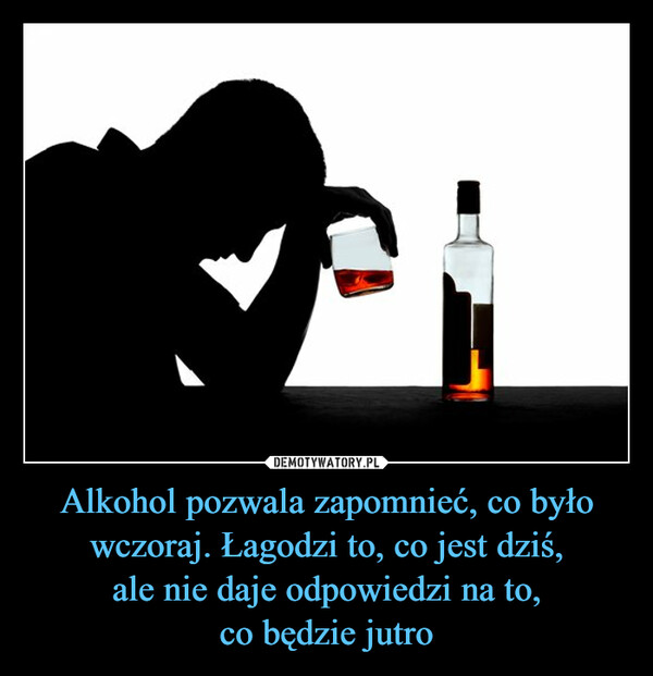 Alkohol pozwala zapomnieć, co było wczoraj. Łagodzi to, co jest dziś,
ale nie daje odpowiedzi na to,
co będzie jutro