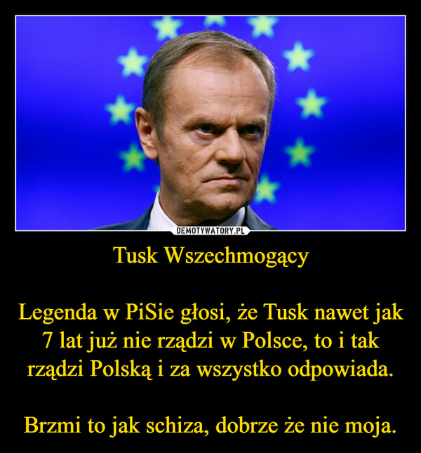 Tusk WszechmogącyLegenda w PiSie głosi, że Tusk nawet jak 7 lat już nie rządzi w Polsce, to i tak rządzi Polską i za wszystko odpowiada.Brzmi to jak schiza, dobrze że nie moja. –  