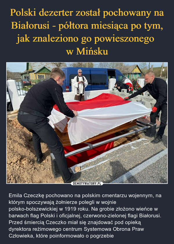  – Emila Czeczkę pochowano na polskim cmentarzu wojennym, na którym spoczywają żołnierze polegli w wojnie polsko-bolszewickiej w 1919 roku. Na grobie złożono wieńce w barwach flag Polski i oficjalnej, czerwono-zielonej flagi Białorusi. Przed śmiercią Czeczko miał się znajdować pod opieką dyrektora reżimowego centrum Systemowa Obrona Praw Człowieka, które poinformowało o pogrzebie 