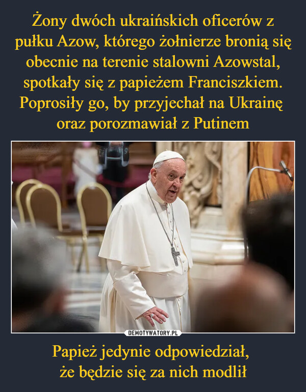 Żony dwóch ukraińskich oficerów z pułku Azow, którego żołnierze bronią się obecnie na terenie stalowni Azowstal, spotkały się z papieżem Franciszkiem. Poprosiły go, by przyjechał na Ukrainę 
oraz porozmawiał z Putinem Papież jedynie odpowiedział, 
że będzie się za nich modlił