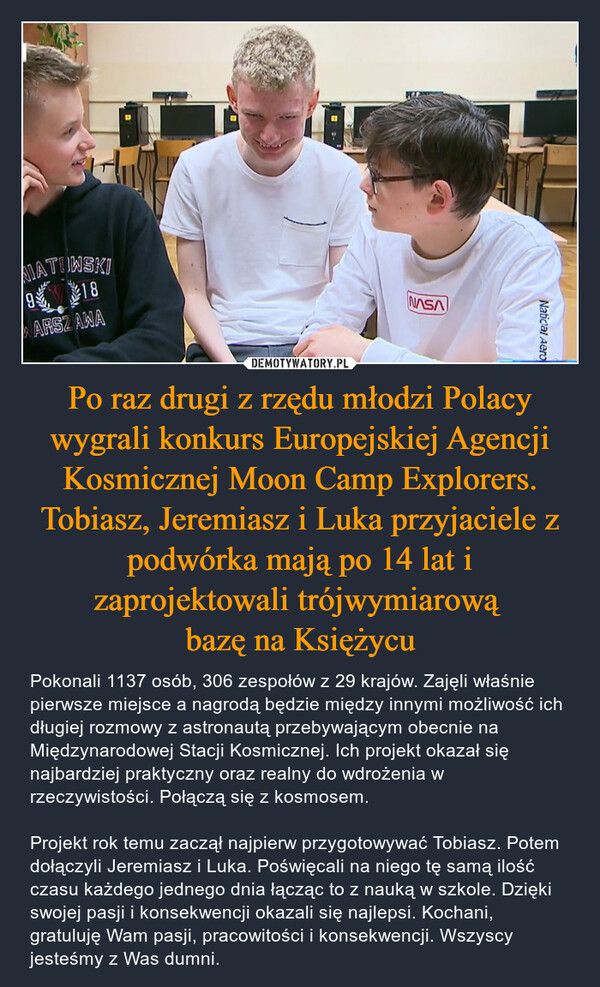 Po raz drugi z rzędu młodzi Polacy wygrali konkurs Europejskiej Agencji Kosmicznej Moon Camp Explorers. Tobiasz, Jeremiasz i Luka przyjaciele z podwórka mają po 14 lat i zaprojektowali trójwymiarową 
bazę na Księżycu