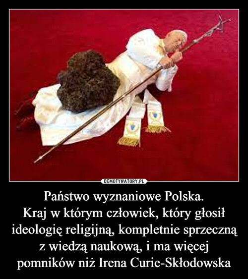 Państwo wyznaniowe Polska.
Kraj w którym człowiek, który głosił ideologię religijną, kompletnie sprzeczną z wiedzą naukową, i ma więcej pomników niż Irena Curie-Skłodowska
