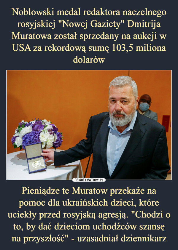 Noblowski medal redaktora naczelnego rosyjskiej "Nowej Gaziety" Dmitrija Muratowa został sprzedany na aukcji w USA za rekordową sumę 103,5 miliona dolarów Pieniądze te Muratow przekaże na pomoc dla ukraińskich dzieci, które uciekły przed rosyjską agresją. "Chodzi o to, by dać dzieciom uchodźców szansę na przyszłość" - uzasadniał dziennikarz