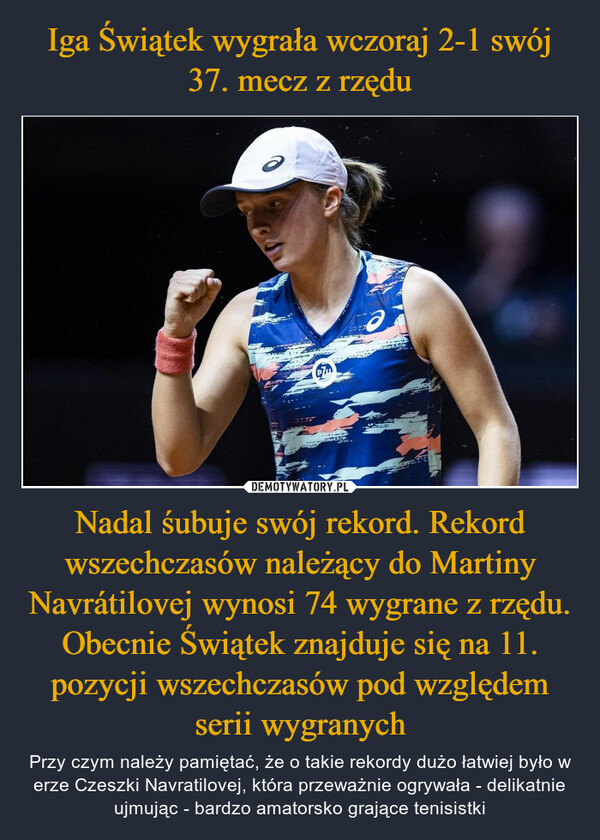 Nadal śubuje swój rekord. Rekord wszechczasów należący do Martiny Navrátilovej wynosi 74 wygrane z rzędu. Obecnie Świątek znajduje się na 11. pozycji wszechczasów pod względem serii wygranych – Przy czym należy pamiętać, że o takie rekordy dużo łatwiej było w erze Czeszki Navratilovej, która przeważnie ogrywała - delikatnie ujmując - bardzo amatorsko grające tenisistki 
