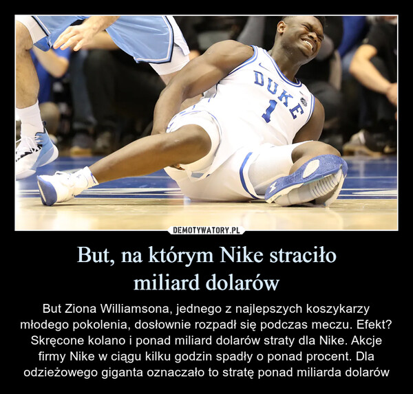 But, na którym Nike straciłomiliard dolarów – But Ziona Williamsona, jednego z najlepszych koszykarzy młodego pokolenia, dosłownie rozpadł się podczas meczu. Efekt? Skręcone kolano i ponad miliard dolarów straty dla Nike. Akcje firmy Nike w ciągu kilku godzin spadły o ponad procent. Dla odzieżowego giganta oznaczało to stratę ponad miliarda dolarów 