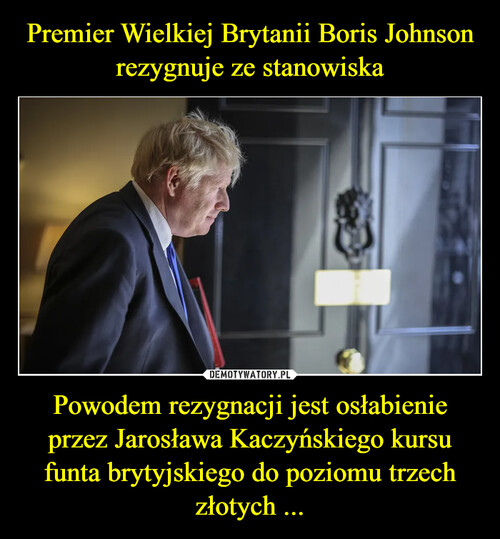 Premier Wielkiej Brytanii Boris Johnson rezygnuje ze stanowiska Powodem rezygnacji jest osłabienie przez Jarosława Kaczyńskiego kursu funta brytyjskiego do poziomu trzech złotych ...