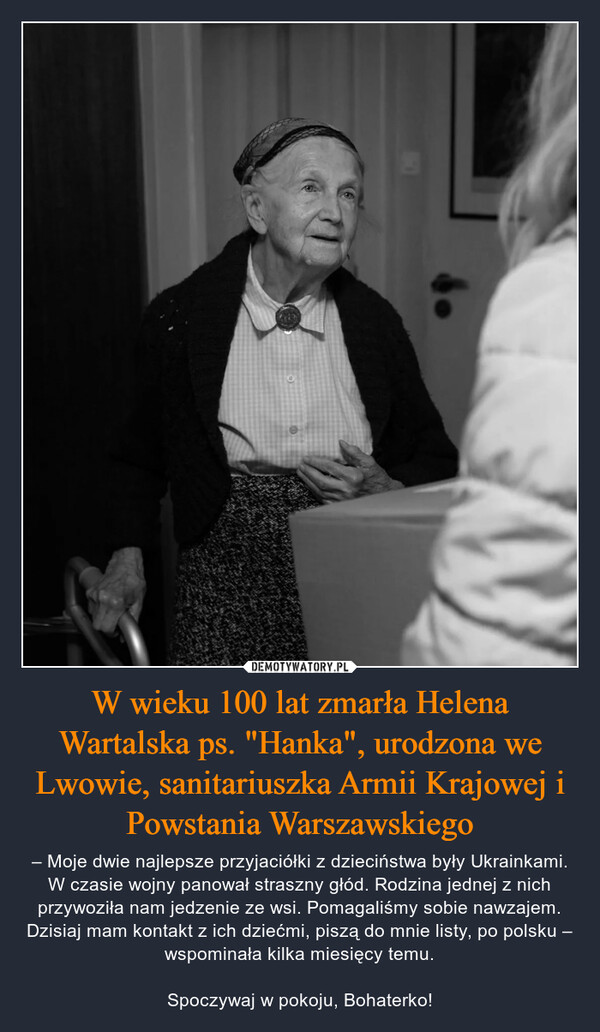 W wieku 100 lat zmarła Helena Wartalska ps. "Hanka", urodzona we Lwowie, sanitariuszka Armii Krajowej i Powstania Warszawskiego – – Moje dwie najlepsze przyjaciółki z dzieciństwa były Ukrainkami. W czasie wojny panował straszny głód. Rodzina jednej z nich przywoziła nam jedzenie ze wsi. Pomagaliśmy sobie nawzajem. Dzisiaj mam kontakt z ich dziećmi, piszą do mnie listy, po polsku – wspominała kilka miesięcy temu.Spoczywaj w pokoju, Bohaterko! 
