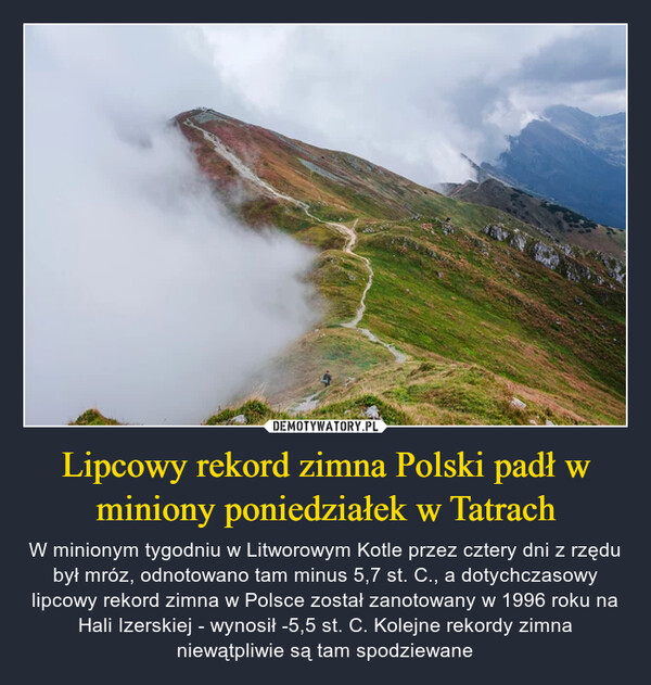 Lipcowy rekord zimna Polski padł w miniony poniedziałek w Tatrach – W minionym tygodniu w Litworowym Kotle przez cztery dni z rzędu był mróz, odnotowano tam minus 5,7 st. C., a dotychczasowy lipcowy rekord zimna w Polsce został zanotowany w 1996 roku na Hali Izerskiej - wynosił -5,5 st. C. Kolejne rekordy zimna niewątpliwie są tam spodziewane 