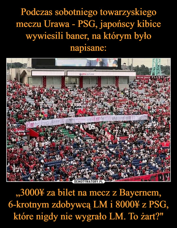 Podczas sobotniego towarzyskiego meczu Urawa - PSG, japońscy kibice wywiesili baner, na którym było napisane: „3000¥ za bilet na mecz z Bayernem, 6-krotnym zdobywcą LM i 8000¥ z PSG, które nigdy nie wygrało LM. To żart?"